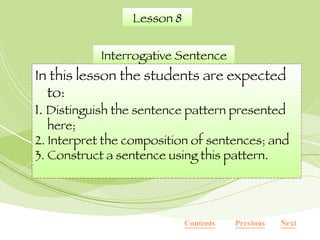Lesson 8 Interrogative Sentence In this lesson the students are expected to: 1.  Distinguish the sentence pattern presented here; 2. Interpret the composition of sentences; and 3. Construct a sentence using this pattern. Next Previous Contents 