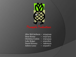 Pineapple Productions
Alice McCutcheon –   10345049
Dean Kenny       –   10327505
Christina Conlon –   10304933
Luke Bolger      –   10321825
Daniel Rooney    –    69616519
Aideen Leacy     –   10322671
 