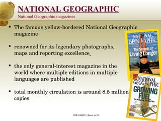 National Geographic magazines The famous yellow-bordered National Geographic magazine  renowned for its legendary photographs, maps and reporting excellence   the only general-interest magazine in the  world where multiple editions in multiple languages are published total monthly circulation is around 8.5 million copies  