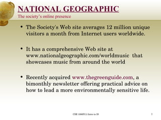 The Society's Web site averages 12 million unique visitors a month from Internet users worldwide.  It has a comprehensive Web site at www.nationalgeographic.com/worldmusic  that showcases music from around the world  Recently acquired  www.thegreenguide.com , a bimonthly newsletter offering practical advice on how to lead a more environmentally sensitive life.  The society’s online presence 