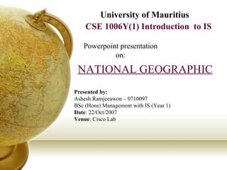 CSE 1006Y(1) Introduction  to IS University of Mauritius Powerpoint presentation on: NATIONAL GEOGRAPHIC Presented by: Ashesh Ramjeeawon – 0710097 BSc (Hons) Management with IS (Year 1) Date : 22/Oct/2007 Venue : Cisco Lab 