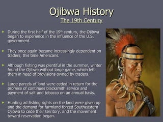 Ojibwa History The 19th Century During the first half of the 19 th  century, the Ojibwa began to experience in the influence of the U.S. government.  They once again became increasingly dependent on traders, this time Americans. Although fishing was plentiful in the summer, winter found the Ojibwa without large game, which left them in need of provisions owned by traders. Large parcels of land were ceded in return for the promise of continues blacksmith service and payment of salt and tobacco on an annual basis.    Hunting ad fishing rights on the land were given up and the demand for farmland forced Southeastern Ojibwa to cede their territory, and the movement toward reservation began. 