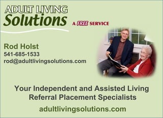 Rod Holst
541-685-1533
rod@adultlivingsolutions.com



   Your Independent and Assisted Living
      Referral Placement Specialists
            adultlivingsolutions.com
 