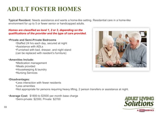 ADULT FOSTER HOMES
     Typical Resident: Needs assistance and wants a home-like setting. Residential care in a home-like
     environment for up to 5 or fewer senior or handicapped adults.

     Homes are classified as level 1, 2 or 3, depending on the
     qualifications of the provider and the type of care provided.

     •Private and Semi-Private Bedrooms
           •Staffed 24 hrs each day, secured at night
           •Assistance with ADLs
           •Furnished with bed, dresser, and night stand
           (can be replaced with resident’s furniture)

     •Amenities Include:
         •Medication management
         •Meals provided
         •Housekeeping & laundry
         •Nursing Services

     •Disadvantages:
          •Less interaction with fewer residents
          •Less amenities
          •Not appropriate for persons requiring heavy lifting, 2 person transfers or assistance at night.

     •Average Cost: $1800 to $3500 per month base charge
          •Semi-private: $2300, Private: $2700

10
 