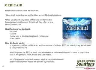 MEDICAID
     •Medicaid is not the same as Medicare.

     •Many adult foster homes and facilities accept Medicaid residents.

     •They usually will only place a Medicaid resident in the
     lowest priced private room, if that is all they offer, or in a
     semi-private room.

     Qualifications for Medicaid:
         •Income
         •Assets
         •Apply only to Medicaid applicant, not spouse
         •Care needs

     How Medicaid works:
        •If a person qualifies for Medicaid and has income of at least $150 per month, they are allowed
        to keep that amount.

          •Anything over the $150 is used, plus whatever the state needs to add, in order to pay for the
          cost of the person’s room, board and care needs.

          •All of the person’s medical service, medical transportation and
          approved equipment needs are paid for by Medicaid.

13
 