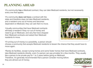 PLANNING AHEAD
     •If a community has a Medicaid contract, they can take Medicaid residents, but not necessarily
     every one that applies.

     •If a community does not have a contract with the
     state and therefore does not take Medicaid residents,
     and a resident runs out of money and becomes
     dependent on Medicaid, they can ask them to move.

     •Usually communities that have Medicaid contracts
     will keep a resident if they run out of money and
     need to go on Medicaid, and very few have dropped
     their Medicaid contracts and asked their Medicaid
     residents to move.

     •If running out of money is a possibility, a person should
     choose a community that accepts Medicaid residents to lessen the chance that they would have to
     move again.

     •Rarely do facilities, except nursing homes and some foster homes that have Medicaid contracts,
     take Medicaid residents directly, even if a person can pay privately for a few months. They usually
     like a person to be private pay for 1 to 2 years before going on Medicaid.
     Therefore, it's generally recommended that a person consider moving before
     they are almost out of money.

14
 