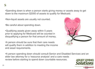 S
     •Spending down is when a person starts giving money or assets away to get
     down to the maximum $2000 of assets to qualify for Medicaid.

     •Non-liquid assets are usually not counted.

     •Be careful about spending down.

     •Qualifying assets given away within 5 years
     prior to applying for Medicaid will be counted in
     disqualifying a person for that amount of money.

     •A person should be sure that their care needs
     will qualify them in addition to meeting the income
     and asset requirements.

     •A person spending down should consult Senior and Disabled Services and an
     elder law attorney for a 'resource analysis' and a care needs
     review before starting to spend down countable resources.

15
 