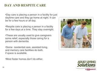 DAY AND RESPITE CARE

     •Day care is placing a person in a facility for just
     daytime care and they go home at night. It can
     be for a few hours or all day.

     •Respite care is placing a person in a facility
     for a few days at a time. They stay overnight.

     •These are usually used to give caregivers
     some relief, especially those caring for a
     person with dementia.

     •Some residential care, assisted living,
     and memory care facilities do both,
     if space is available.

     •Most foster homes don’t do either.


16
 