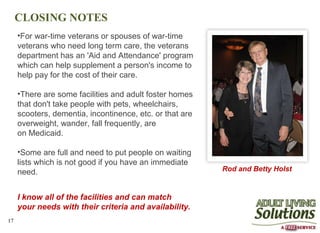 CLOSING NOTES
     •For war-time veterans or spouses of war-time
     veterans who need long term care, the veterans
     department has an 'Aid and Attendance' program
     which can help supplement a person's income to
     help pay for the cost of their care.

     •There are some facilities and adult foster homes
     that don't take people with pets, wheelchairs,
     scooters, dementia, incontinence, etc. or that are
     overweight, wander, fall frequently, are
     on Medicaid.

     •Some are full and need to put people on waiting
     lists which is not good if you have an immediate
     need.                                                Rod and Betty Holst


     I know all of the facilities and can match
     your needs with their criteria and availability.
17
 