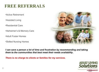 FREE REFERRALS
    •Active Retirement

    •Assisted Living

    •Residential Care

    •Alzheimer’s & Memory Care

    •Adult Foster Homes

    •Skilled Nursing Homes


    I can save a person a lot of time and frustration by recommending and taking
    them to the communities that best meet their needs availability.

    There is no charge to clients or families for my services.



2
 