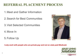 REFERRAL PLACEMENT PROCESS

    1. Meet and Gather Information

    2. Search for Best Communities

    3. Visit Selected Communities

    4. Move In

    5. Follow Up

    I only work with people who are private pay and not on state paid Medicaid.



3
 