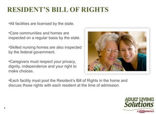 RESIDENT’S BILL OF RIGHTS
    •All facilities are licensed by the state.

    •Care communities and homes are
    inspected on a regular basis by the state.

    •Skilled nursing homes are also inspected
    by the federal government.

    •Caregivers must respect your privacy,
    dignity, independence and your right to
    make choices.

    •Each facility must post the Resident’s Bill of Rights in the home and
    discuss those rights with each resident at the time of admission.




4
 