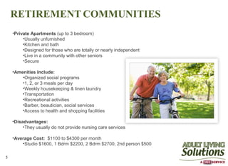 RETIREMENT COMMUNITIES
    •Private Apartments (up to 3 bedroom)
         •Usually unfurnished
         •Kitchen and bath
         •Designed for those who are totally or nearly independent
         •Live in a community with other seniors
         •Secure

    •Amenities Include:
        •Organized social programs
        •1, 2, or 3 meals per day
        •Weekly housekeeping & linen laundry
        •Transportation
        •Recreational activities
        •Barber, beautician, social services
        •Access to health and shopping facilities

    •Disadvantages:
         •They usually do not provide nursing care services

    •Average Cost: $1100 to $4300 per month
        •Studio $1600, 1 Bdrm $2200, 2 Bdrm $2700, 2nd person $500

5
 