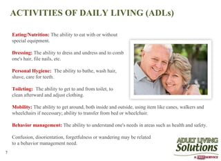 ACTIVITIES OF DAILY LIVING (ADLs)

    Eating/Nutrition: The ability to eat with or without
    special equipment.

    Dressing: The ability to dress and undress and to comb
    one's hair, file nails, etc.

    Personal Hygiene: The ability to bathe, wash hair,
    shave, care for teeth.

    Toileting: The ability to get to and from toilet, to
    clean afterward and adjust clothing.

    Mobility: The ability to get around, both inside and outside, using item like canes, walkers and
    wheelchairs if necessary; ability to transfer from bed or wheelchair.

    Behavior management: The ability to understand one's needs in areas such as health and safety.

    Confusion, disorientation, forgetfulness or wandering may be related
    to a behavior management need.
7
 