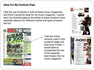 Ideas For My Contents Page
I like the use of photos in both of these music magazines
and think it would be ideal for my music magazine. I would
want my contents page to be similar to these however have
separate columns for different events and types of topics
set out.
I like the colour
scheme used in this
contents' page and
how busy it looks. I
would want to
incorporate the use
of the separate
topic boxes into my
music magazine.
 
