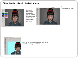 Changing the colour in the background
On the left
hand side of
your screen
you will see an
icon of colours
click on it and
pick a colour
you want.
Press the ‘Fill’ icon.
Click on the background and the area will be
made the colour you selected.
 