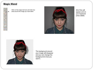 Magic Wand
Click on the magic tool icon and click any
area around the image you have taken.
All of this will
appear and on
your keyboard
press delete.
The background around
your image will disappear
and you can change the
background to how you
want it.
 