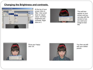 Changing the Brightness and contrasts.
At the top of your
screen click on
‘filter’, then scroll
down to ‘adjust
colour’ and then
brightness and
contrasts. Right
click on it.
This will then
appear on your
screen and you
can play with the
arrows to how
you want your
image to look
like.
Once your happy
click ‘ok’.
You then are left
with your edited
picture.
 
