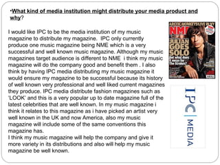 •What kind of media institution might distribute your media product and
why?
I would like IPC to be the media institution of my music
magazine to distribute my magazine. IPC only currently
produce one music magazine being NME which is a very
successful and well known music magazine. Although my music
magazines target audience is different to NME i think my music
magazine will do the company good and benefit them . I also
think by having IPC media distributing my music magazine it
would ensure my magazine to be successful because its history
of well known very professional and well liked current magazines
they produce. IPC media distribute fashion magazines such as
‘LOOK’ and this is a very popular up to date magazine full of the
latest celebrities that are well known. In my music magazine i
think it relates to this magazine as i have picked an artist very
well known in the UK and now America, also my music
magazine will include some of the same conventions this
magazine has.
I think my music magazine will help the company and give it
more variety in its distributions and also will help my music
magazine be well known.
 