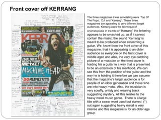 The three magazines i was annotating were ‘Top Of
The Pops’, ‘DJ’ and ‘Kerrang’. These three
magazines are appealing to very different target
audiences. Kerrang uses the technique of
onomatopoeia in the title of ‘Kerrang’ the lettering
appears to be smashed up, as if it cannot
contain the music; the sound ‘Kerrang’ is
meant to be produced when strumming a
guitar. We know from the front cover of this
magazine, that it is appealing to an older
audience as everyone on the front cover is
middle aged and also, the very eye catching
picture of a musician on the front cover is
holding his a guitar in a way that is presented
to be an extension of his manhood. We can
see this from the position of the guitar and the
way he is holding it therefore we can assume
that the magazine’s target audience is for
people of an older generation and those who
are into heavy metal. Also, the musician is
very scruffy, untidy and wearing black
suggesting mystery. All this relates to the
heavy metal music genre. There is a large
title with a swear word used but starred (*)
out again suggesting heavy metal is very
intense and this magazine is for an older age
group.
Front cover off KERRANG
 
