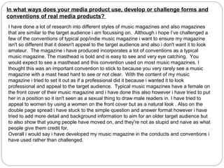 In what ways does your media product use, develop or challenge forms and
conventions of real media products?
I have done a lot of research into different styles of music magazines and also magazines
that are similar to the target audience i am focussing on. Although i hope I’ve challenged a
few of the conventions of typical pop/indie music magazine i want to ensure my magazine
isn't so different that it doesn't appeal to the target audience and also i don't want it to look
amateur. The magazine i have produced incorporates a lot of conventions as a typical
music magazine. The masthead is bold and is easy to see and very eye catching. You
would expect to see a masthead and this convention used on most music magazines. I
thought this was an important convention to stick to because you very rarely see a music
magazine with a mast head hard to see or not clear. With the content of my music
magazine i tried to set it out as if a professional did it because i wanted it to look
professional and appeal to the target audience. Typical music magazines have a female on
the front cover of their music magazine and i have done this also however i have tried to put
her in a position so it isn't seen as a sexual thing to draw male readers in. I have tried to
appeal to women by using a women on the front cover but as a natural look . Also on the
double page spread i have stuck to the simple question and answer format however i have
tried to add more detail and background information to aim for an older target audience but
to also show that young people have moved on, and they're not as stupid and naive as what
people give them credit for.
Overall i would say i have developed my music magazine in the conducts and conventions i
have used rather than challenged.
 