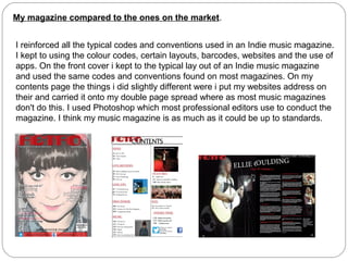 My magazine compared to the ones on the market.
I reinforced all the typical codes and conventions used in an Indie music magazine.
I kept to using the colour codes, certain layouts, barcodes, websites and the use of
apps. On the front cover i kept to the typical lay out of an Indie music magazine
and used the same codes and conventions found on most magazines. On my
contents page the things i did slightly different were i put my websites address on
their and carried it onto my double page spread where as most music magazines
don't do this. I used Photoshop which most professional editors use to conduct the
magazine. I think my music magazine is as much as it could be up to standards.
 