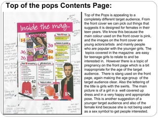 Top of the Pops is appealing to a
completely different target audience. From
the front cover we can pick out things that
suggests it is designed for females in their
teen years. We know this because the
main colour used on the front cover is pink,
and the images on the front cover are
young actors/artists and mainly people
who are popular with the younger girls. The
topics covered in the magazine are easy
for teenage girls to relate to and be
interested in. However there is a topic of
pregnancy on the front page which is a bit
inappropriate for the age of the target
audience. There is slang used on the front
page, again making the age group of the
target audience clear. Also the lettering of
the title is girls with the swirls. The main
picture is of a girl in a well covered up
dress and in a very happy and appropriate
pose. This is another suggestion of a
younger target audience and also of the
female kind because she is not being used
as a sex symbol to get people interested.
Top of the pops Contents Page:
 