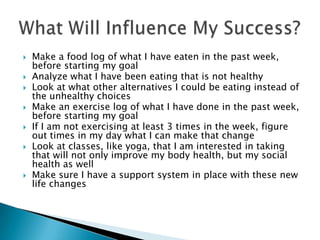 Make a food log of what I have eaten in the past week, before starting my goalAnalyze what I have been eating that is not healthyLook at what other alternatives I could be eating instead of the unhealthy choicesMake an exercise log of what I have done in the past week, before starting my goalIf I am not exercising at least 3 times in the week, figure out times in my day what I can make that changeLook at classes, like yoga, that I am interested in taking that will not only improve my body health, but my social health as wellMake sure I have a support system in place with these new life changesWhat Will Influence My Success?
