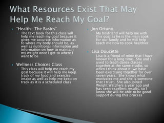 “Health- The Basics”The text book for this class will help me reach my goal because it gives me accurate information as to where my body should be, as well as nutritional information and information on how to maintain my weight once I get to where I want to beWellness Choices ClassThis class will help me reach my goal because it will help me keep track of my food and exercise intake as well as help me keep on track as it is a scheduled classJon OrtunoMy boyfriend will help me with this goal as he is the main cook for our family and he will help teach me how to cook healthierLisa DoucetteLisa is a friend of mine that I have known for a long time.  She and I used to teach dance classes together at the same studio, so when I think about it, we have been exercising together for over seven years.  She knows what motivates me and she is someone that I trust.  She also joined Weight Watchers a year ago and has seen excellent results, so I know she will be able to be good support during this processWhat Resources Exist That May Help Me Reach My Goal?