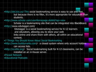 http://del.icio.us/-This  social bookmarking service is easy to use and free,  but because there is no filter, it's more appropriate for educators than  students. http:// www.scholar.com/userHomepage.dobbb?op =view Scholar is a bookmarking site that can be integrated into BlackBoard. http:// www.edutagger.com /   Edutagger is a social bookmarking service for K-12 learners   and educators, allowing you to store your web  links online and share them with others, all within an educational  context. 7 Things You Should Know About Social  Bookmarking http:// www.buddymarks.com /-   a closed system where only account holders  can access lists. http:// scuttle.org /-   Social bookmarking built for K-12 classrooms, can be  installed on an in-house server. Pocast  Network Educational Podcasts 
