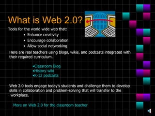 What is Web 2.0? Tools for the world wide web that: Enhance creativity Encourage collaboration Allow social networking Here are real teachers using blogs, wikis, and podcasts integrated with their required curriculum. Classroom Blog History wiki K-12 podcasts Web 2.0 tools engage today’s students and challenge them to develop skills in collaboration and problem-solving that will transfer to the workplace. More on Web 2.0 for the classroom teacher 