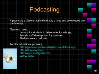 Podcasting A podcast is a video or audio file that is shared and downloaded over the Internet. Classroom uses: Lessons for students to listen to for knowledge,  Provide staff development for teachers.  Students create podcasts  Popular educational podcasts: http://grammar.quickanddirtytips.com/default.aspx http://storynory.com/ http://www.mathgrad.com/ Willow Radio 