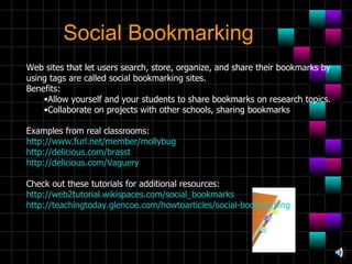 Social Bookmarking Web sites that let users search, store, organize, and share their bookmarks by  using tags are called social bookmarking sites. Benefits: Allow yourself and your students to share bookmarks on research topics.  Collaborate on projects with other schools, sharing bookmarks  Examples from real classrooms: http://www.furl.net/member/mollybug http://delicious.com/brasst http://delicious.com/Vaguery Check out these tutorials for additional resources: http://web2tutorial.wikispaces.com/social_bookmarks http://teachingtoday.glencoe.com/howtoarticles/social-bookmarking 