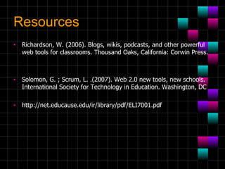 Resources Richardson, W. (2006). Blogs, wikis, podcasts, and other powerful web tools for classrooms. Thousand Oaks, California: Corwin Press.  Solomon, G. ; Scrum, L. .(2007). Web 2.0 new tools, new schools. International Society for Technology in Education. Washington, DC http://net.educause.edu/ir/library/pdf/ELI7001.pdf 