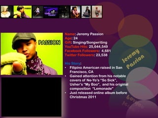 Name: Jeremy Passion
Age: 24
Gift: Singing/Songwriting
YouTube Hits: 25,644,549
Facebook Followers: 4,681
Twitter Followers: 23,538

His Story:
• Filipino American raised in San
   Francisco, CA
• Gained attention from his notable
   covers of Ne-Yo’s “So Sick”,
   Usher’s “My Boo”, and his original
   composition “Lemonade”
• Just released online album before
   Christmas 2011
 