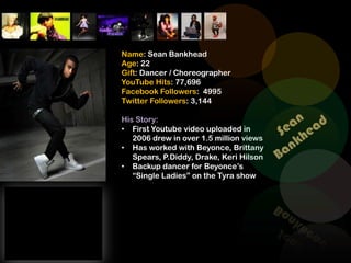 Name: Sean Bankhead
Age: 22
Gift: Dancer / Choreographer
YouTube Hits: 77,696
Facebook Followers: 4995
Twitter Followers: 3,144

His Story:
• First Youtube video uploaded in
   2006 drew in over 1.5 million views
• Has worked with Beyonce, Brittany
   Spears, P.Diddy, Drake, Keri Hilson
• Backup dancer for Beyonce’s
   “Single Ladies” on the Tyra show
 