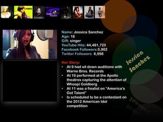 Name: Jessica Sanchez
Age: 16
Gift: singer
YouTube Hits: 44,481,725
Facebook Followers:5,902
Twitter Followers: 6,998

Her Story:
• At 9 had sit down auditions with
  Warne Bros. Records
• At 10 performed at the Apollo
  theatres capturing the attention of
  Whoopi Goldberg
• At 11 was a finalist on “America’s
  Got Talent”
• Is scheduled to be a contestant on
  the 2012 American Idol
  competition
 