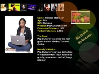 Name: Melodie Robinson
Age: 20’s
Gift: Blogging
Website: PopCulturefix.com
Facebook Followers: 307
Twitter Followers: 3,195

The Buzz:
Pop Culture Fix.com is the next
generation of the Pop Culture
Junkie

Melody’s Mission:
Pop Culture Fix is your daily dose
of entertainment new, salacious
gossip, new music, and all things
popular
 