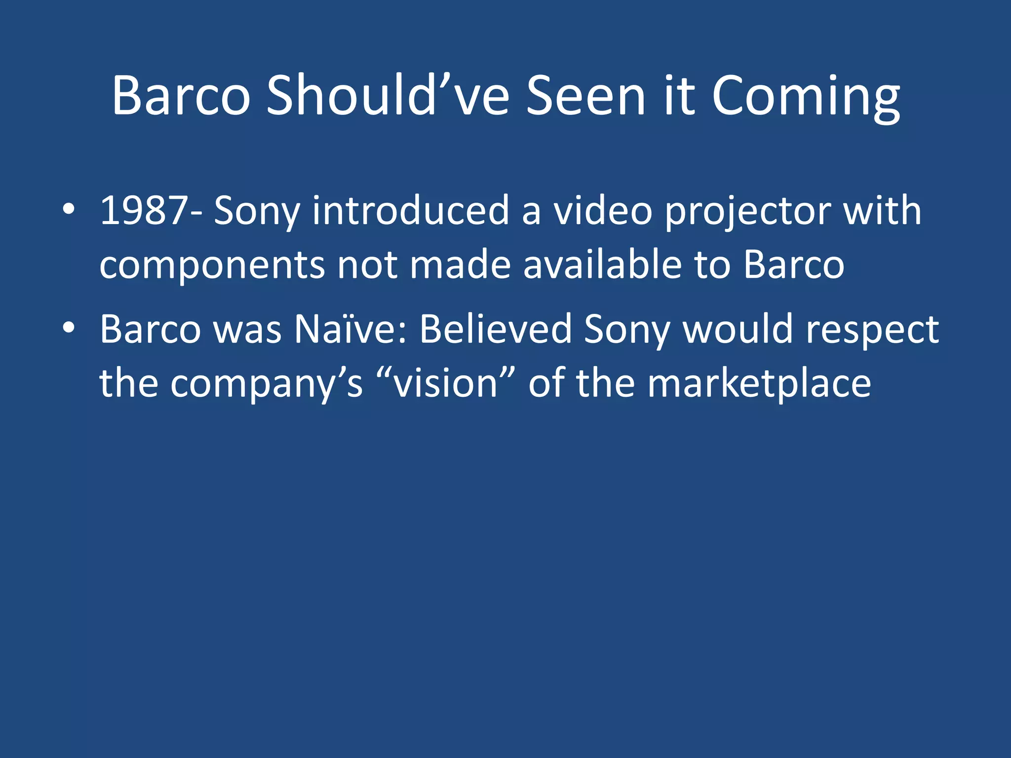 Barco Should’ve Seen it Coming
• 1987- Sony introduced a video projector with
  components not made available to Barco
• Barco was Naïve: Believed Sony would respect
  the company’s “vision” of the marketplace
 