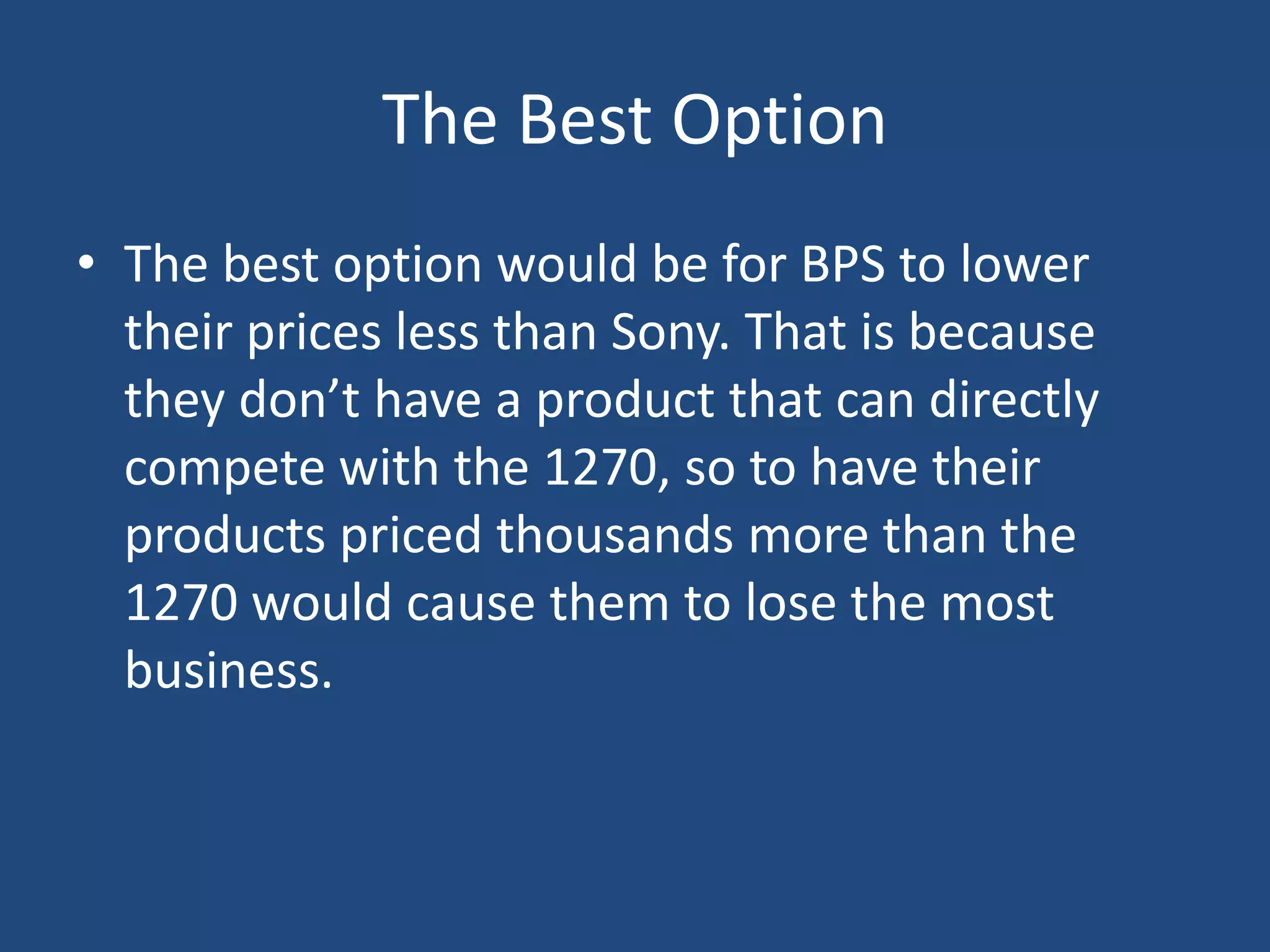 The Best Option
• The best option would be for BPS to lower
  their prices less than Sony. That is because
  they don’t have a product that can directly
  compete with the 1270, so to have their
  products priced thousands more than the
  1270 would cause them to lose the most
  business.
 