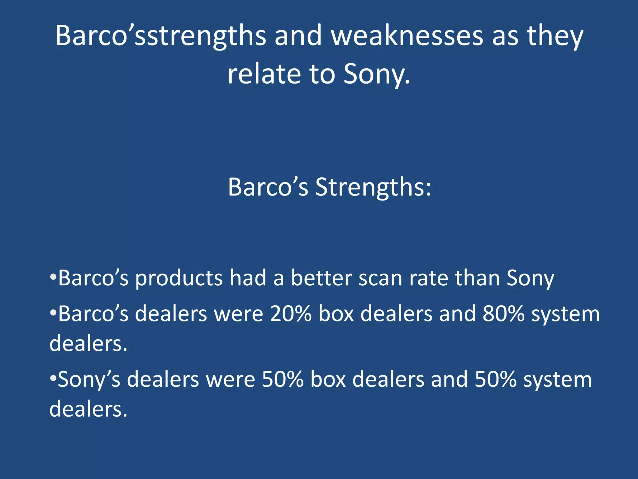 Barco’sstrengths and weaknesses as they
             relate to Sony.


                Barco’s Strengths:


•Barco’s products had a better scan rate than Sony
•Barco’s dealers were 20% box dealers and 80% system
dealers.
•Sony’s dealers were 50% box dealers and 50% system
dealers.
 