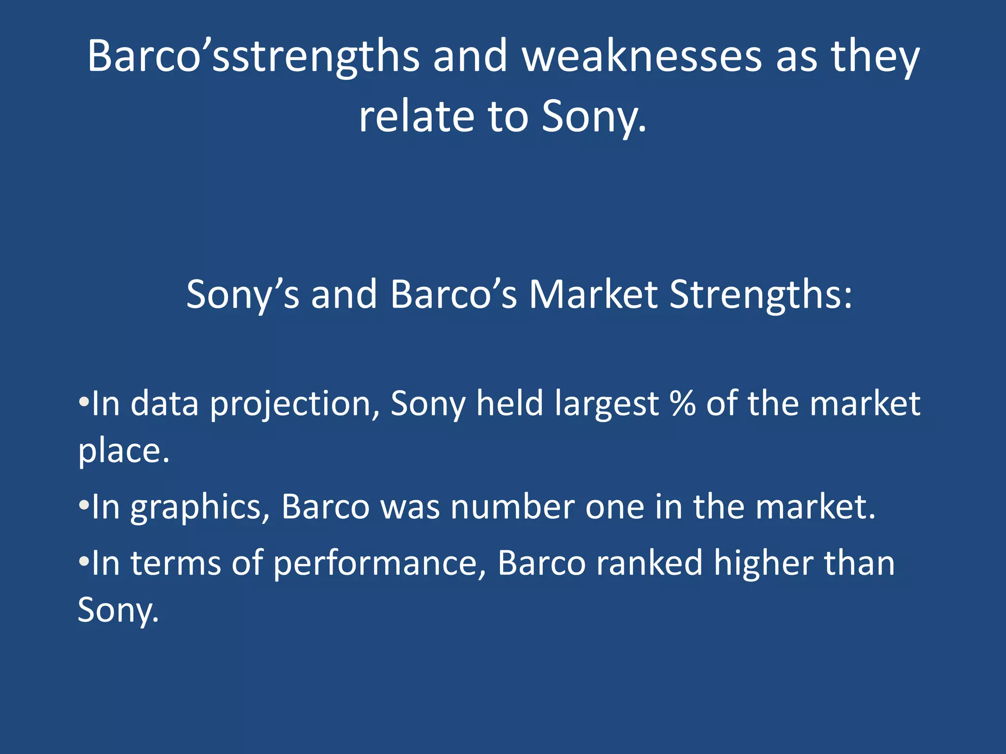 Barco’sstrengths and weaknesses as they
             relate to Sony.


      Sony’s and Barco’s Market Strengths:

•In data projection, Sony held largest % of the market
place.
•In graphics, Barco was number one in the market.
•In terms of performance, Barco ranked higher than
Sony.
 