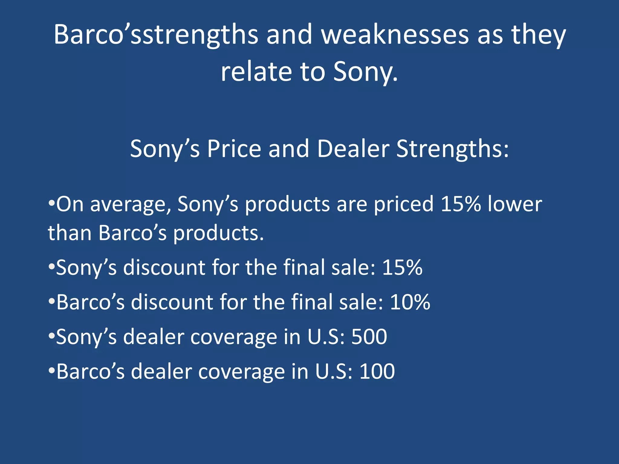 Barco’sstrengths and weaknesses as they
             relate to Sony.

        Sony’s Price and Dealer Strengths:
•On average, Sony’s products are priced 15% lower
than Barco’s products.
•Sony’s discount for the final sale: 15%
•Barco’s discount for the final sale: 10%
•Sony’s dealer coverage in U.S: 500
•Barco’s dealer coverage in U.S: 100
 