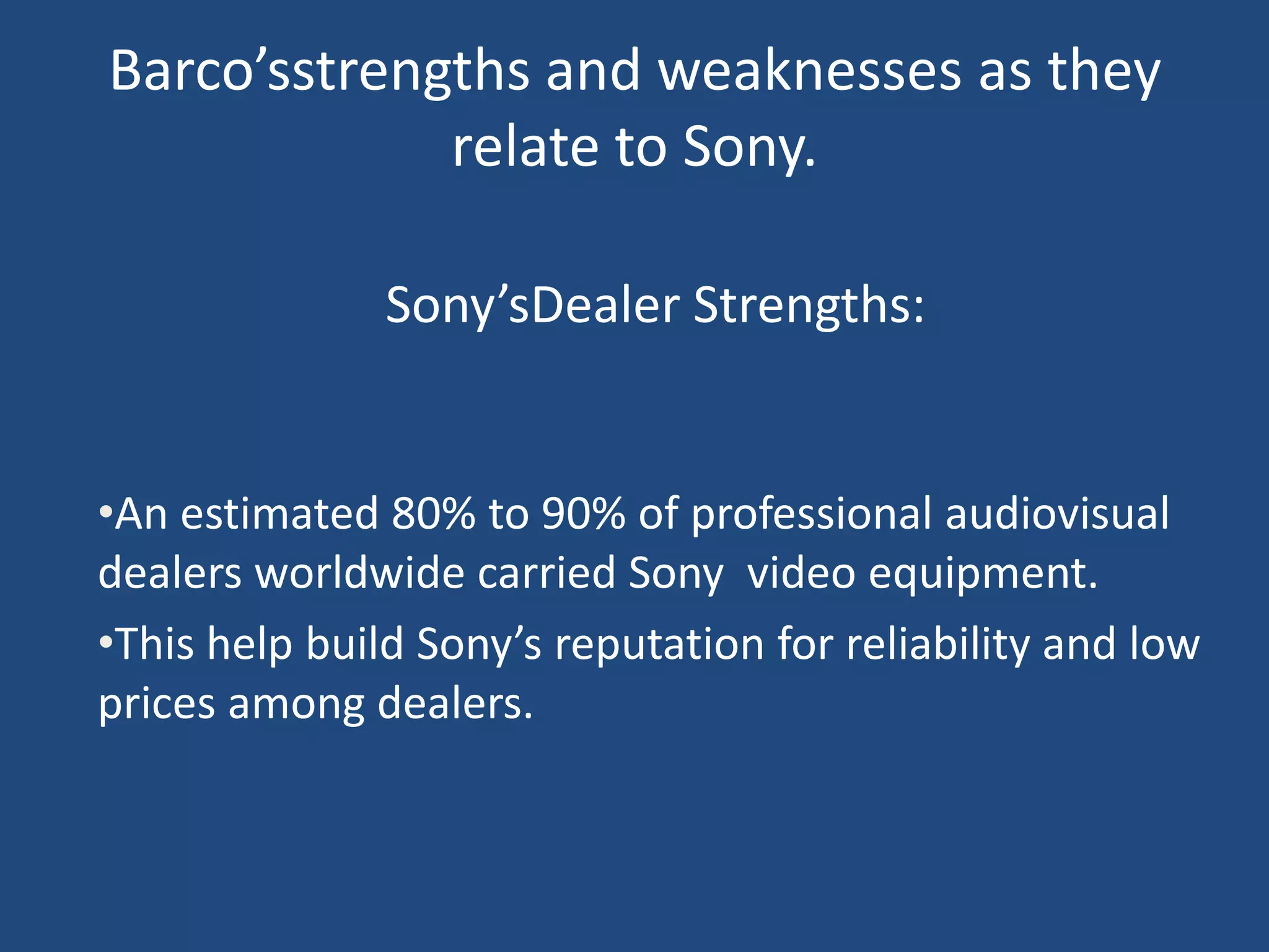 Barco’sstrengths and weaknesses as they
             relate to Sony.

               Sony’sDealer Strengths:


•An estimated 80% to 90% of professional audiovisual
dealers worldwide carried Sony video equipment.
•This help build Sony’s reputation for reliability and low
prices among dealers.
 