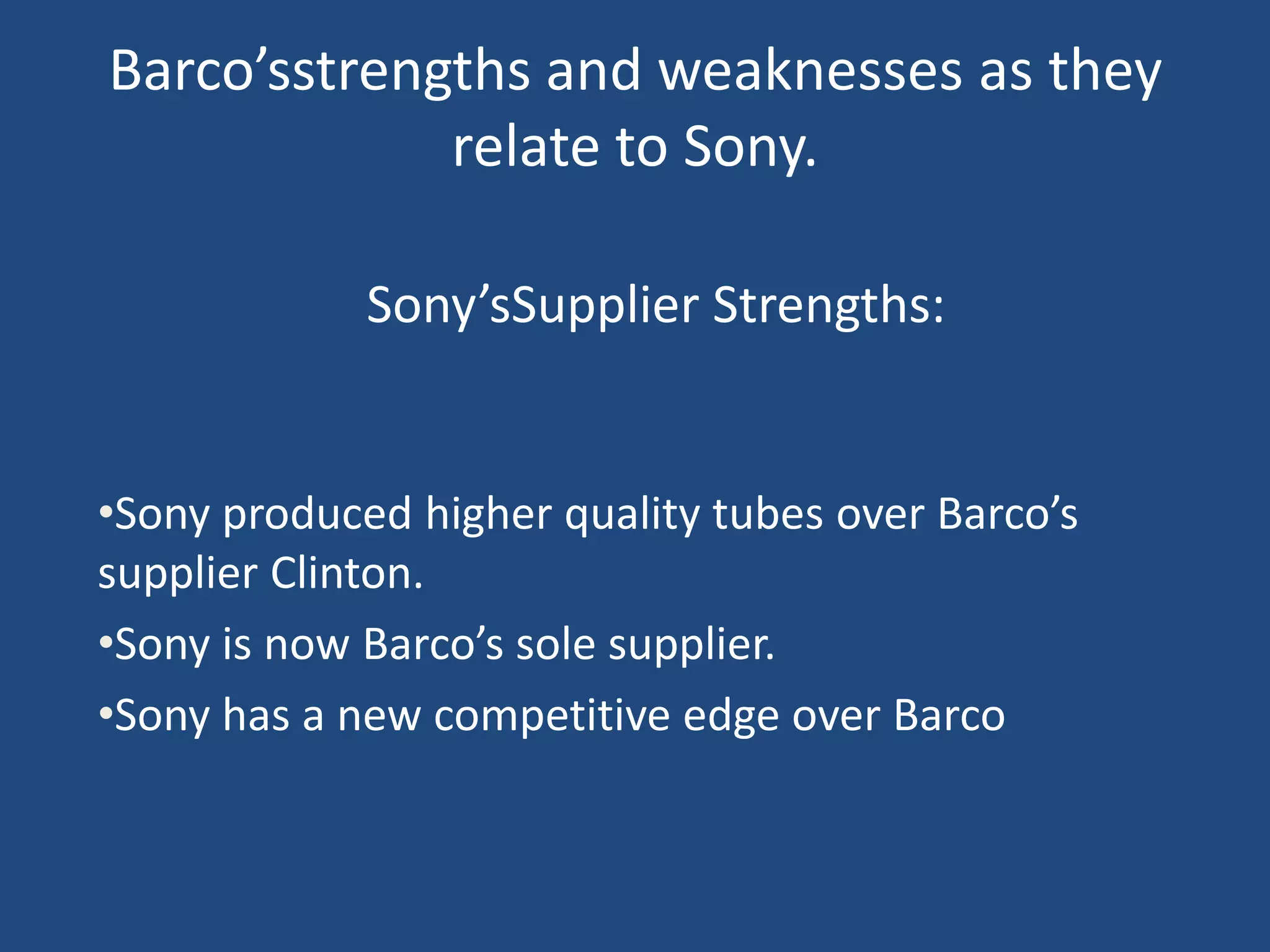 Barco’sstrengths and weaknesses as they
             relate to Sony.

             Sony’sSupplier Strengths:


•Sony produced higher quality tubes over Barco’s
supplier Clinton.
•Sony is now Barco’s sole supplier.
•Sony has a new competitive edge over Barco
 