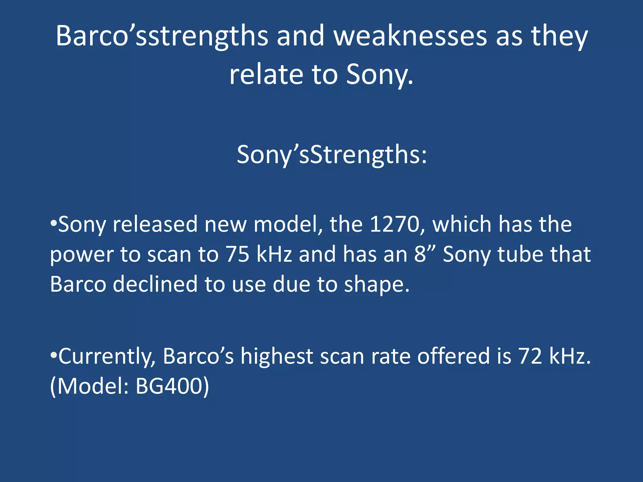 Barco’sstrengths and weaknesses as they
             relate to Sony.

                   Sony’sStrengths:

•Sony released new model, the 1270, which has the
power to scan to 75 kHz and has an 8” Sony tube that
Barco declined to use due to shape.

•Currently, Barco’s highest scan rate offered is 72 kHz.
(Model: BG400)
 