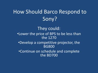 How Should Barco Respond to
          Sony?
             They could:
 •Lower the price of BPS to be less than
                the 1270
  •Develop a competitive projector, the
                 BG800
  •Continue on schedule and complete
               the BD700
 