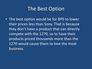 The Best Option
• The best option would be for BPS to lower
  their prices less than Sony. That is because
  they don’t have a product that can directly
  compete with the 1270, so to have their
  products priced thousands more than the
  1270 would cause them to lose the most
  business.
 