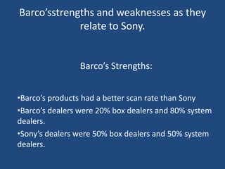 Barco’sstrengths and weaknesses as they
             relate to Sony.


                Barco’s Strengths:


•Barco’s products had a better scan rate than Sony
•Barco’s dealers were 20% box dealers and 80% system
dealers.
•Sony’s dealers were 50% box dealers and 50% system
dealers.
 