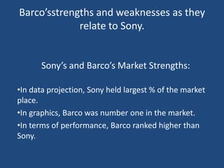 Barco’sstrengths and weaknesses as they
             relate to Sony.


      Sony’s and Barco’s Market Strengths:

•In data projection, Sony held largest % of the market
place.
•In graphics, Barco was number one in the market.
•In terms of performance, Barco ranked higher than
Sony.
 